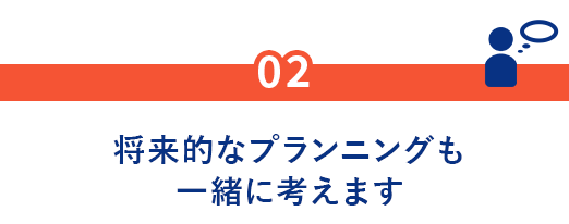 02.将来的なプランニングも一緒に考えます