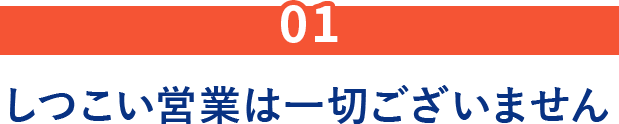 01.しつこい営業は一切ございません
