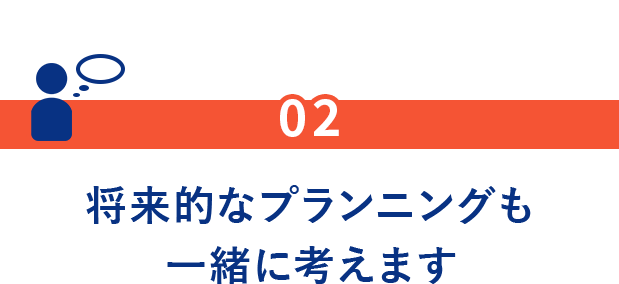 02.将来的なプランニングも一緒に考えます