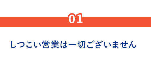 01.しつこい営業は一切ございません